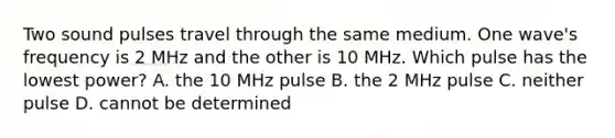 Two sound pulses travel through the same medium. One wave's frequency is 2 MHz and the other is 10 MHz. Which pulse has the lowest power? A. the 10 MHz pulse B. the 2 MHz pulse C. neither pulse D. cannot be determined