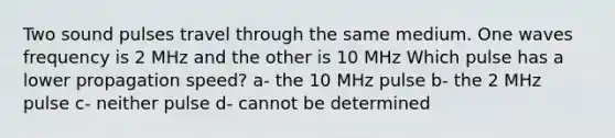 Two sound pulses travel through the same medium. One waves frequency is 2 MHz and the other is 10 MHz Which pulse has a lower propagation speed? a- the 10 MHz pulse b- the 2 MHz pulse c- neither pulse d- cannot be determined