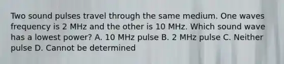 Two sound pulses travel through the same medium. One waves frequency is 2 MHz and the other is 10 MHz. Which sound wave has a lowest power? A. 10 MHz pulse B. 2 MHz pulse C. Neither pulse D. Cannot be determined