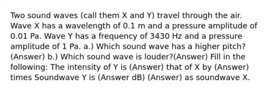 Two sound waves (call them X and Y) travel through the air. Wave X has a wavelength of 0.1 m and a pressure amplitude of 0.01 Pa. Wave Y has a frequency of 3430 Hz and a pressure amplitude of 1 Pa. a.) Which sound wave has a higher pitch?(Answer) b.) Which sound wave is louder?(Answer) Fill in the following: The intensity of Y is (Answer) that of X by (Answer) times Soundwave Y is (Answer dB) (Answer) as soundwave X.