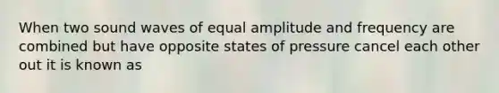 When two sound waves of equal amplitude and frequency are combined but have opposite states of pressure cancel each other out it is known as