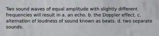 Two sound waves of equal amplitude with slightly different frequencies will result in a. an echo. b. the Doppler effect. c. alternation of loudness of sound known as beats. d. two separate sounds.