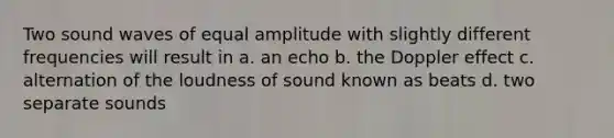 Two sound waves of equal amplitude with slightly different frequencies will result in a. an echo b. the Doppler effect c. alternation of the loudness of sound known as beats d. two separate sounds