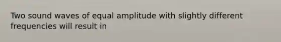 Two sound waves of equal amplitude with slightly different frequencies will result in