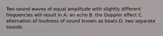 Two sound waves of equal amplitude with slightly different frequencies will result in A. an echo B. the Doppler effect C. alternation of loudness of sound known as beats D. two separate sounds