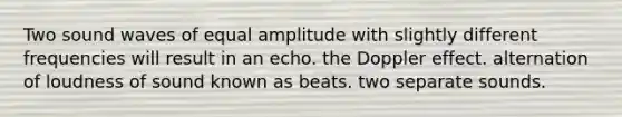 Two sound waves of equal amplitude with slightly different frequencies will result in an echo. the Doppler effect. alternation of loudness of sound known as beats. two separate sounds.