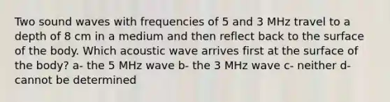 Two sound waves with frequencies of 5 and 3 MHz travel to a depth of 8 cm in a medium and then reflect back to the surface of the body. Which acoustic wave arrives first at the surface of the body? a- the 5 MHz wave b- the 3 MHz wave c- neither d- cannot be determined