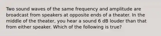 Two sound waves of the same frequency and amplitude are broadcast from speakers at opposite ends of a theater. In the middle of the theater, you hear a sound 6 dB louder than that from either speaker. Which of the following is true?