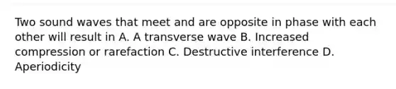 Two sound waves that meet and are opposite in phase with each other will result in A. A transverse wave B. Increased compression or rarefaction C. Destructive interference D. Aperiodicity