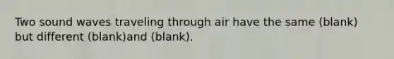 Two sound waves traveling through air have the same (blank) but different (blank)and (blank).