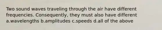 Two sound waves traveling through the air have different frequencies. Consequently, they must also have different a.wavelengths b.amplitudes c.speeds d.all of the above