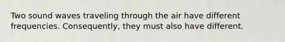 Two sound waves traveling through the air have different frequencies. Consequently, they must also have different.