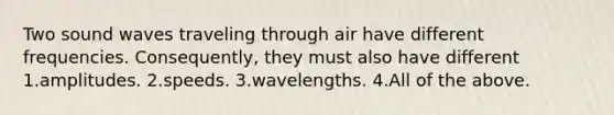 Two sound waves traveling through air have different frequencies. Consequently, they must also have different 1.amplitudes. 2.speeds. 3.wavelengths. 4.All of the above.