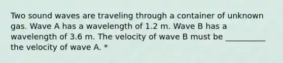 Two sound waves are traveling through a container of unknown gas. Wave A has a wavelength of 1.2 m. Wave B has a wavelength of 3.6 m. The velocity of wave B must be __________ the velocity of wave A. *