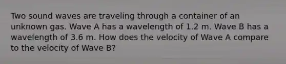 Two sound waves are traveling through a container of an unknown gas. Wave A has a wavelength of 1.2 m. Wave B has a wavelength of 3.6 m. How does the velocity of Wave A compare to the velocity of Wave B?