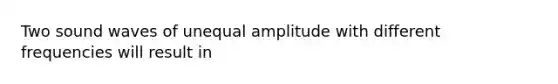 Two sound waves of unequal amplitude with different frequencies will result in