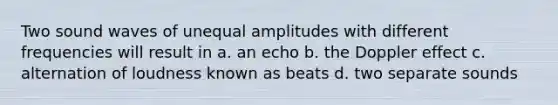 Two sound waves of unequal amplitudes with different frequencies will result in a. an echo b. the Doppler effect c. alternation of loudness known as beats d. two separate sounds