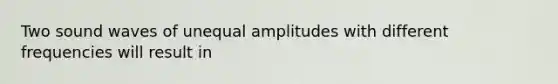 Two sound waves of unequal amplitudes with different frequencies will result in