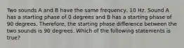 Two sounds A and B have the same frequency, 10 Hz. Sound A has a starting phase of 0 degrees and B has a starting phase of 90 degrees. Therefore, the starting phase difference between the two sounds is 90 degrees. Which of the following statements is true?