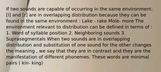 If two sounds are capable of occurring in the same environment. [l] and [r] are in overlapping distribution because they can be found in the same environment : Lake - rake Mole- more The environment relevant to distribution can be defined in terms of : 1. Word of syllable position 2. Neighboring sounds 3. Suprasegmentals When two sounds are in overlapping distribution and substitution of one sound for the other changes the meaning , we say that they are in contrast and they are the manifestation of different phonemes. These words are minimal pairs ( kin- king)