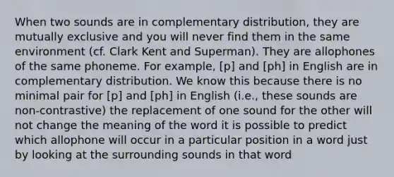 When two sounds are in complementary distribution, they are mutually exclusive and you will never find them in the same environment (cf. Clark Kent and Superman). They are allophones of the same phoneme. For example, [p] and [ph] in English are in complementary distribution. We know this because there is no minimal pair for [p] and [ph] in English (i.e., these sounds are non-contrastive) the replacement of one sound for the other will not change the meaning of the word it is possible to predict which allophone will occur in a particular position in a word just by looking at the surrounding sounds in that word