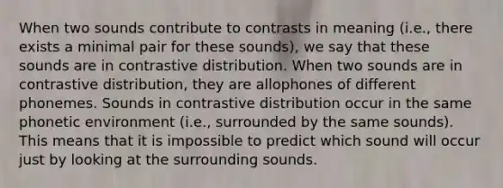 When two sounds contribute to contrasts in meaning (i.e., there exists a minimal pair for these sounds), we say that these sounds are in contrastive distribution. When two sounds are in contrastive distribution, they are allophones of different phonemes. Sounds in contrastive distribution occur in the same phonetic environment (i.e., surrounded by the same sounds). This means that it is impossible to predict which sound will occur just by looking at the surrounding sounds.