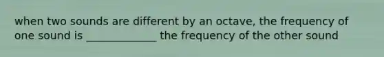 when two sounds are different by an octave, the frequency of one sound is _____________ the frequency of the other sound