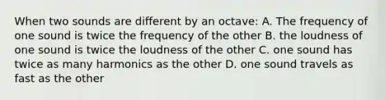 When two sounds are different by an octave: A. The frequency of one sound is twice the frequency of the other B. the loudness of one sound is twice the loudness of the other C. one sound has twice as many harmonics as the other D. one sound travels as fast as the other