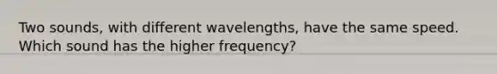 Two sounds, with different wavelengths, have the same speed. Which sound has the higher frequency?