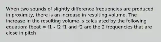 When two sounds of slightly difference frequencies are produced in proximity, there is an increase in resulting volume. The increase in the resulting volume is calculated by the following equation: fbeat = f1 - f2 f1 and f2 are the 2 frequencies that are close in pitch