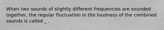 When two sounds of slightly different frequencies are sounded together, the regular fluctuation in the loudness of the combined sounds is called _ .