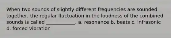 When two sounds of slightly different frequencies are sounded together, the regular fluctuation in the loudness of the combined sounds is called ____________. a. resonance b. beats c. infrasonic d. forced vibration