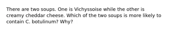 There are two soups. One is Vichyssoise while the other is creamy cheddar cheese. Which of the two soups is more likely to contain C. botulinum? Why?