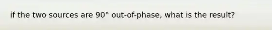 if the two sources are 90° out-of-phase, what is the result?