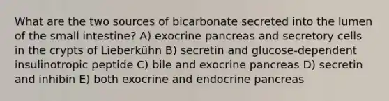 What are the two sources of bicarbonate secreted into the lumen of <a href='https://www.questionai.com/knowledge/kt623fh5xn-the-small-intestine' class='anchor-knowledge'>the small intestine</a>? A) exocrine pancreas and secretory cells in the crypts of Lieberkühn B) secretin and glucose-dependent insulinotropic peptide C) bile and exocrine pancreas D) secretin and inhibin E) both exocrine and endocrine pancreas