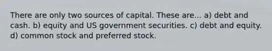 There are only two sources of capital. These are... a) debt and cash. b) equity and US government securities. c) debt and equity. d) common stock and preferred stock.