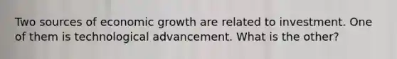 Two sources of economic growth are related to investment. One of them is technological advancement. What is the other?