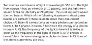 Two sources emit beams of light of wavelength 550 nm. The light from source A has an intensity of 10 μW/m2, and the light from source B has an intensity of 20 μW/m2. This is all we know about the two beams. Which of the following statements about these beams are correct? (There could be more than one correct choice.) A) Beam B carries twice as many photons per second as beam A. B) A photon in beam B has twice the energy of a photon in beam A. C) The frequency of the light in beam B is twice as great as the frequency of the light in beam A. D) A photon in beam B has the same energy as a photon in beam A. E) None of the above statements are true.