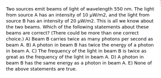 Two sources emit beams of light of wavelength 550 nm. The light from source A has an intensity of 10 μW/m2, and the light from source B has an intensity of 20 μW/m2. This is all we know about the two beams. Which of the following statements about these beams are correct? (There could be more than one correct choice.) A) Beam B carries twice as many photons per second as beam A. B) A photon in beam B has twice the energy of a photon in beam A. C) The frequency of the light in beam B is twice as great as the frequency of the light in beam A. D) A photon in beam B has the same energy as a photon in beam A. E) None of the above statements are true.