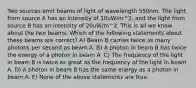 Two sources emit beams of light of wavelength 550nm. The light from source A has an intensity of 10uW/m^2, and the light from source B has an intensity of 20uW/m^2. This is all we know about the two beams. Which of the following statements about these beams are correct? A) Beam B carries twice as many photons per second as beam A. B) A photon in beam B has twice the energy of a photon in beam A. C) The frequency of the light in beam B is twice as great as the frequency of the light in beam A. D) A photon in beam B has the same energy as a photon in beam A. E) None of the above statements are true.