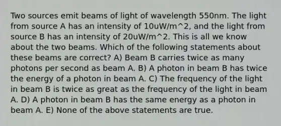 Two sources emit beams of light of wavelength 550nm. The light from source A has an intensity of 10uW/m^2, and the light from source B has an intensity of 20uW/m^2. This is all we know about the two beams. Which of the following statements about these beams are correct? A) Beam B carries twice as many photons per second as beam A. B) A photon in beam B has twice the energy of a photon in beam A. C) The frequency of the light in beam B is twice as great as the frequency of the light in beam A. D) A photon in beam B has the same energy as a photon in beam A. E) None of the above statements are true.