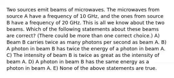 Two sources emit beams of microwaves. The microwaves from source A have a frequency of 10 GHz, and the ones from source B have a frequency of 20 GHz. This is all we know about the two beams. Which of the following statements about these beams are correct? (There could be more than one correct choice.) A) Beam B carries twice as many photons per second as beam A. B) A photon in beam B has twice the energy of a photon in beam A. C) The intensity of beam B is twice as great as the intensity of beam A. D) A photon in beam B has the same energy as a photon in beam A. E) None of the above statements are true.