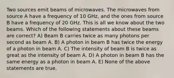 Two sources emit beams of microwaves. The microwaves from source A have a frequency of 10 GHz, and the ones from source B have a frequency of 20 GHz. This is all we know about the two beams. Which of the following statements about these beams are correct? A) Beam B carries twice as many photons per second as beam A. B) A photon in beam B has twice the energy of a photon in beam A. C) The intensity of beam B is twice as great as the intensity of beam A. D) A photon in beam B has the same energy as a photon in beam A. E) None of the above statements are true.