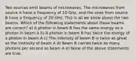 Two sources emit beams of microwaves. The microwaves from source A have a frequency of 10 GHz, and the ones from source B have a frequency of 20 GHz. This is all we know about the two beams. Which of the following statements about these beams are correct? a) A photon in beam B has the same energy as a photon in beam A b) A photon in beam B has twice the energy of a photon in beam A c) The intensity of beam B is twice as great as the intensity of beam A d) Beam B carries twice as many photons per second as beam A e) None of the above statements are true.