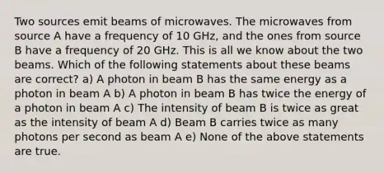 Two sources emit beams of microwaves. The microwaves from source A have a frequency of 10 GHz, and the ones from source B have a frequency of 20 GHz. This is all we know about the two beams. Which of the following statements about these beams are correct? a) A photon in beam B has the same energy as a photon in beam A b) A photon in beam B has twice the energy of a photon in beam A c) The intensity of beam B is twice as great as the intensity of beam A d) Beam B carries twice as many photons per second as beam A e) None of the above statements are true.