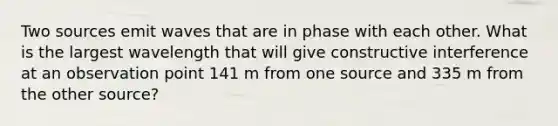 Two sources emit waves that are in phase with each other. What is the largest wavelength that will give constructive interference at an observation point 141 m from one source and 335 m from the other source?