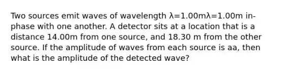 Two sources emit waves of wavelength λ=1.00mλ=1.00m in-phase with one another. A detector sits at a location that is a distance 14.00m from one source, and 18.30 m from the other source. If the amplitude of waves from each source is aa, then what is the amplitude of the detected wave?