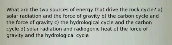 What are the two sources of energy that drive the rock cycle? a) solar radiation and the force of gravity b) the carbon cycle and the force of gravity c) the hydrological cycle and the carbon cycle d) solar radiation and radiogenic heat e) the force of gravity and the hydrological cycle