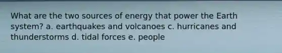 What are the two sources of energy that power the Earth system? a. earthquakes and volcanoes c. hurricanes and thunderstorms d. tidal forces e. people