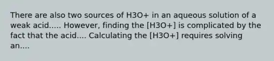 There are also two sources of H3O+ in an aqueous solution of a weak acid..... However, finding the [H3O+] is complicated by the fact that the acid.... Calculating the [H3O+] requires solving an....